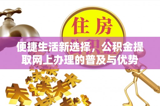 怀来便捷生活新选择，公积金提取网上办理的普及与优势