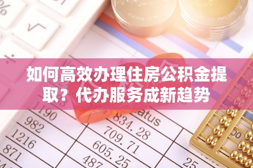 怀来如何高效办理住房公积金提取？代办服务成新趋势