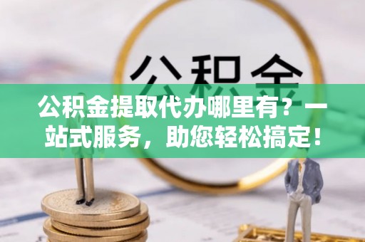 怀来公积金提取代办哪里有？一站式服务，助您轻松搞定！