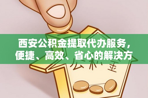 怀来西安公积金提取代办服务，便捷、高效、省心的解决方案