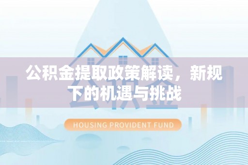 怀来公积金提取政策解读，新规下的机遇与挑战