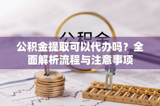 怀来公积金提取可以代办吗？全面解析流程与注意事项