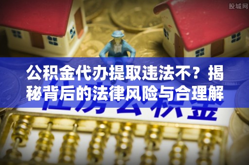 怀来公积金代办提取违法不？揭秘背后的法律风险与合理解决方案