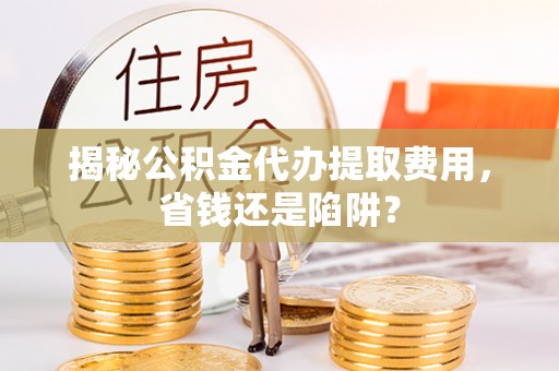 怀来揭秘公积金代办提取费用，省钱还是陷阱？