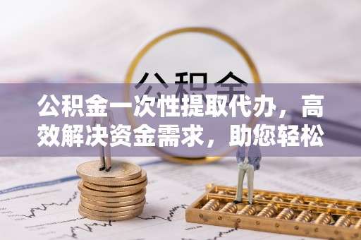 怀来公积金一次性提取代办，高效解决资金需求，助您轻松应对生活难题