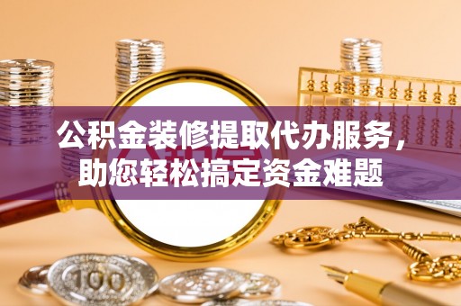 怀来公积金装修提取代办服务，助您轻松搞定资金难题
