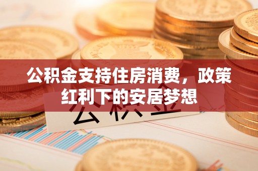 怀来公积金支持住房消费，政策红利下的安居梦想