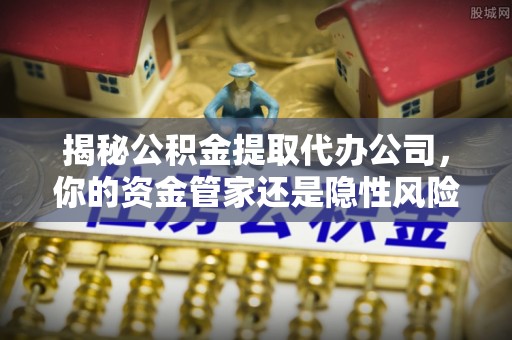 怀来揭秘公积金提取代办公司，你的资金管家还是隐性风险？