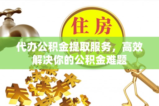 怀来代办公积金提取服务，高效解决你的公积金难题