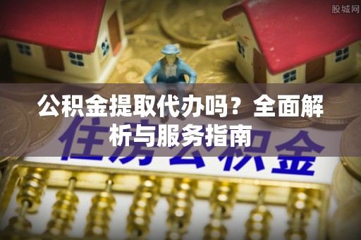 怀来公积金提取代办吗？全面解析与服务指南