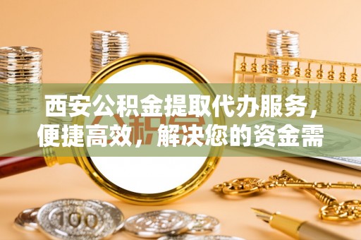 怀来西安公积金提取代办服务，便捷高效，解决您的资金需求