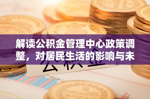 怀来解读公积金管理中心政策调整，对居民生活的影响与未来展望