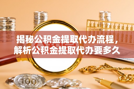 怀来揭秘公积金提取代办流程，解析公积金提取代办要多久的真相