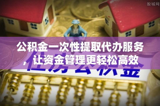 怀来公积金一次性提取代办服务，让资金管理更轻松高效