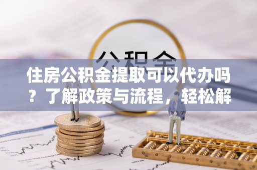 怀来住房公积金提取可以代办吗？了解政策与流程，轻松解决你的疑问