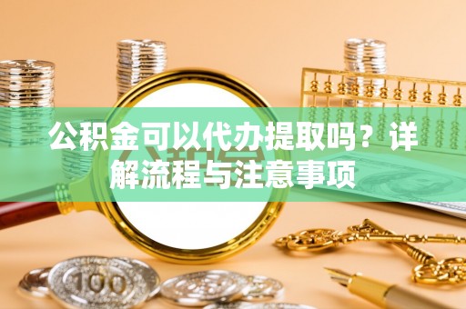 怀来公积金可以代办提取吗？详解流程与注意事项