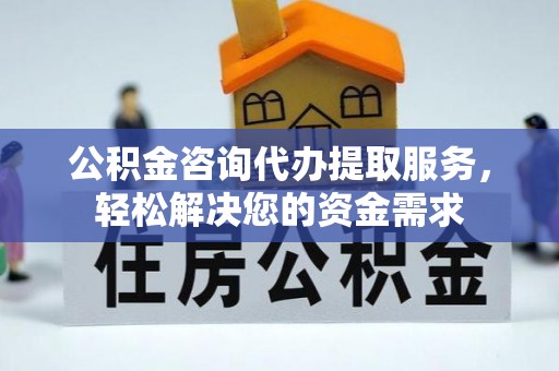 怀来公积金咨询代办提取服务，轻松解决您的资金需求