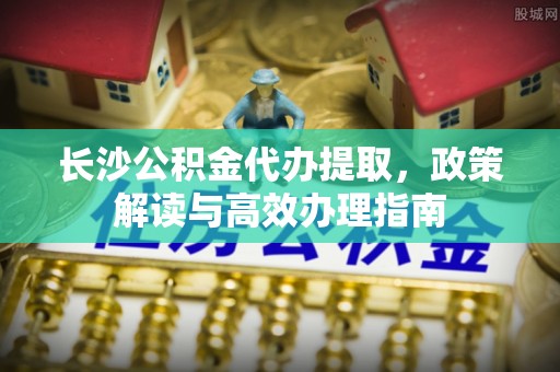 怀来长沙公积金代办提取，政策解读与高效办理指南