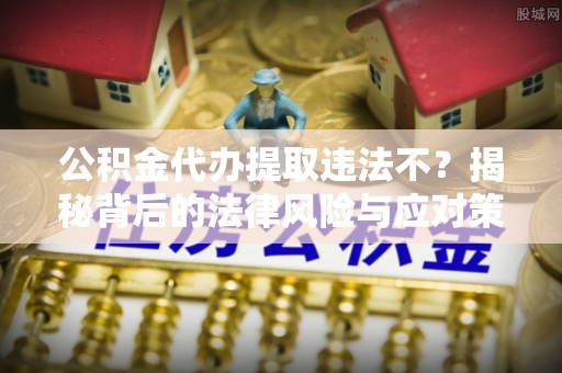 怀来公积金代办提取违法不？揭秘背后的法律风险与应对策略