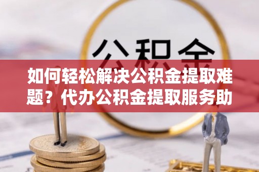 怀来如何轻松解决公积金提取难题？代办公积金提取服务助您一臂之力