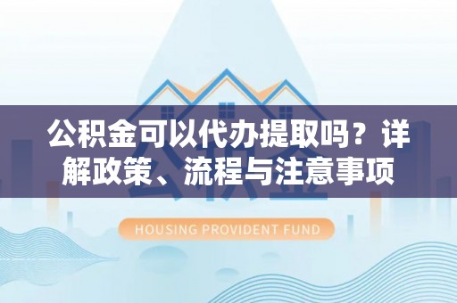怀来公积金可以代办提取吗？详解政策、流程与注意事项