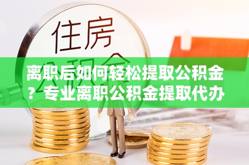 怀来离职后如何轻松提取公积金？专业离职公积金提取代办服务指南