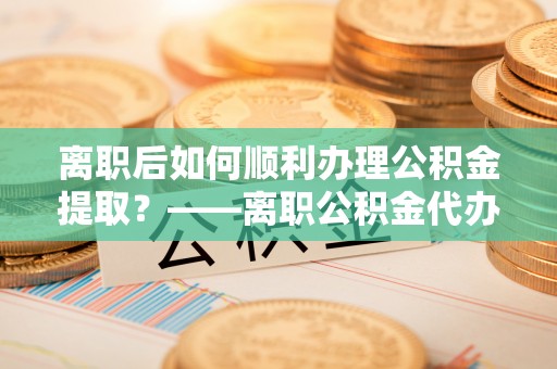怀来离职后如何顺利办理公积金提取？——离职公积金代办提取全攻略
