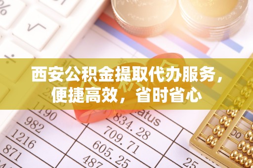 怀来西安公积金提取代办服务，便捷高效，省时省心