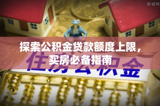 怀来探索公积金贷款额度上限，买房必备指南