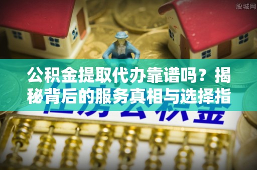 怀来公积金提取代办靠谱吗？揭秘背后的服务真相与选择指南