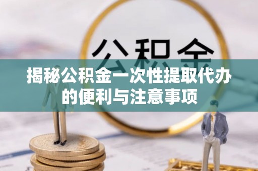 怀来揭秘公积金一次性提取代办的便利与注意事项