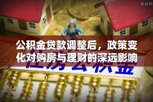 怀来公积金贷款调整后，政策变化对购房与理财的深远影响