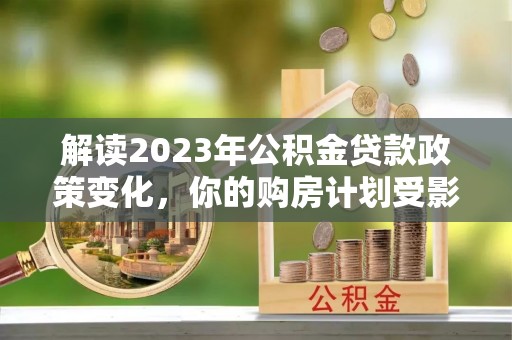 怀来解读2023年公积金贷款政策变化，你的购房计划受影响了吗？