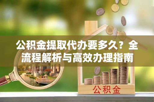 怀来公积金提取代办要多久？全流程解析与高效办理指南