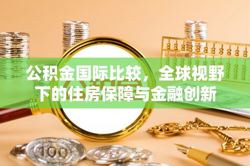 怀来公积金国际比较，全球视野下的住房保障与金融创新