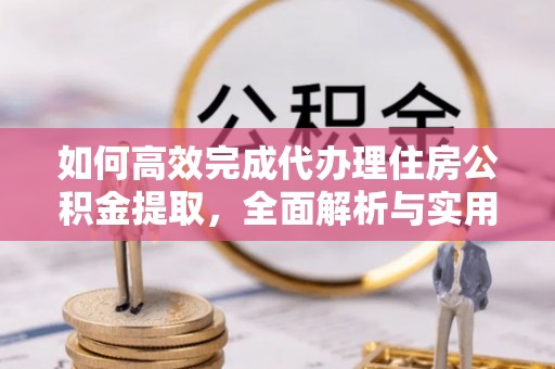 怀来如何高效完成代办理住房公积金提取，全面解析与实用技巧