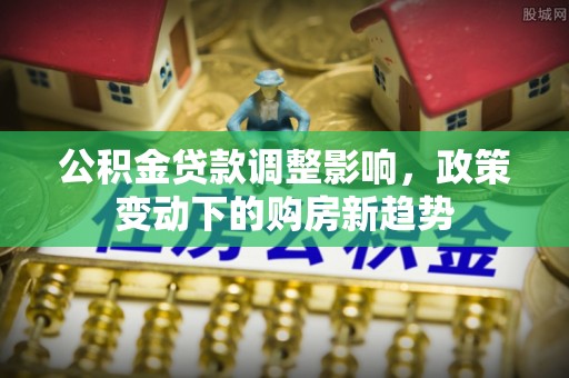 怀来公积金贷款调整影响，政策变动下的购房新趋势
