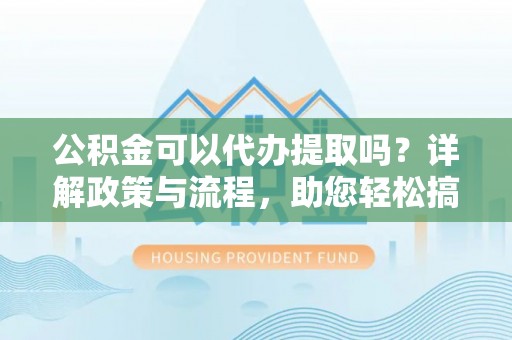 怀来公积金可以代办提取吗？详解政策与流程，助您轻松搞定！