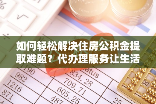 怀来如何轻松解决住房公积金提取难题？代办理服务让生活更简单
