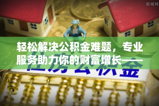 怀来轻松解决公积金难题，专业服务助力你的财富增长——代办公积金提取
