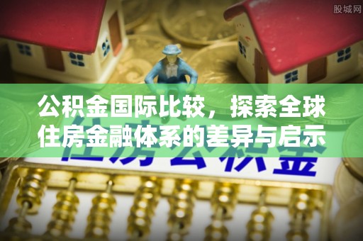 怀来公积金国际比较，探索全球住房金融体系的差异与启示