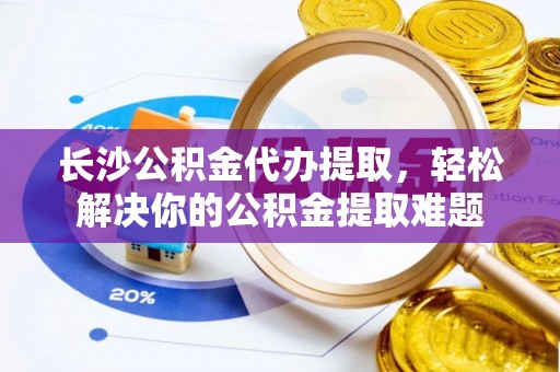 怀来长沙公积金代办提取，轻松解决你的公积金提取难题