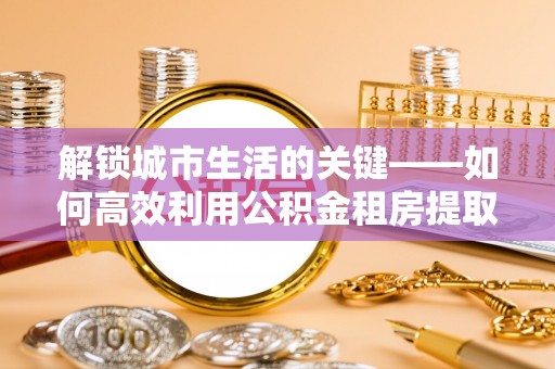 怀来解锁城市生活的关键——如何高效利用公积金租房提取实现居住自由