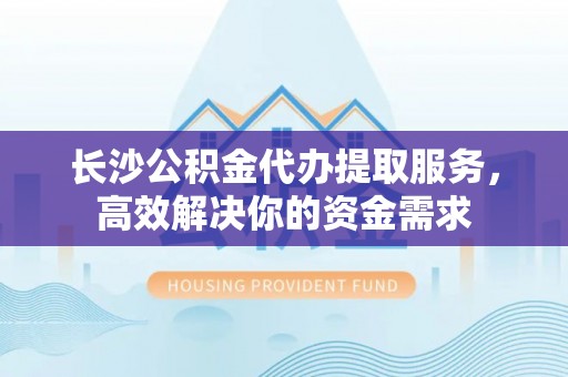 怀来长沙公积金代办提取服务，高效解决你的资金需求