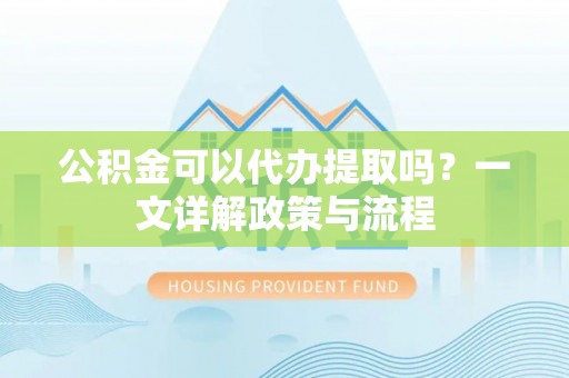 怀来公积金可以代办提取吗？一文详解政策与流程