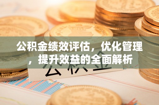 怀来公积金绩效评估，优化管理，提升效益的全面解析