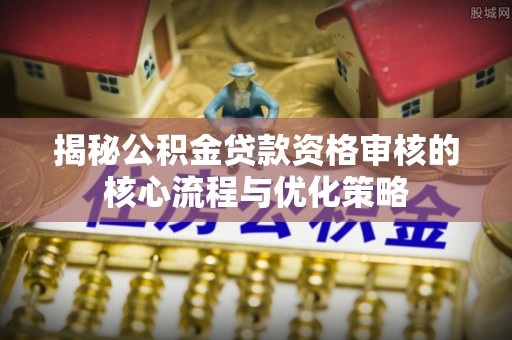 怀来揭秘公积金贷款资格审核的核心流程与优化策略