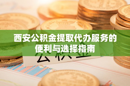 怀来西安公积金提取代办服务的便利与选择指南