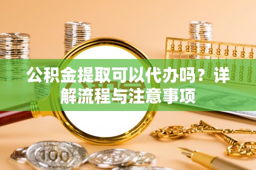 怀来公积金提取可以代办吗？详解流程与注意事项