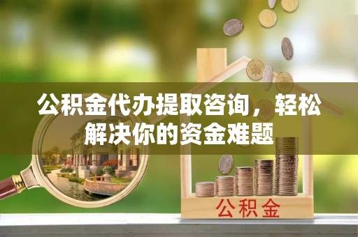 怀来公积金代办提取咨询，轻松解决你的资金难题